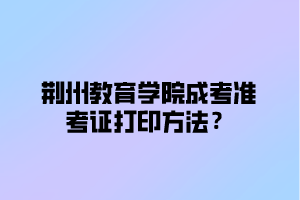 荆州教育学院成考准考证打印方法？