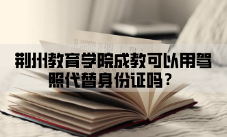 荆州教育学院成教可以用驾照代替身份证吗？