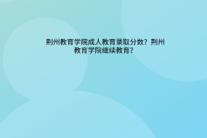 荆州教育学院成人教育录取分数？荆州教育学院成人自考本科？