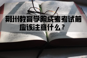 荆州教育学院成考考试前应该注意什么？