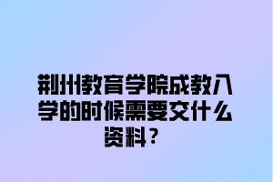 荆州教育学院成教入学的时候需要交什么资料？