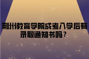 荆州教育学院成考入学后有录取通知书吗？