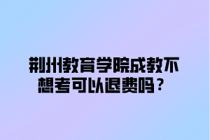 荆州教育学院成教不想考可以退费吗？