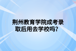 荆州教育学院成考录取后用去学校吗？