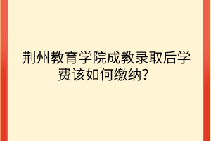 荆州教育学院成教录取后学费该如何缴纳？