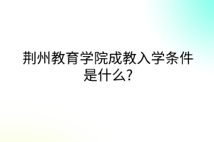 荆州教育学院成教入学条件是什么?